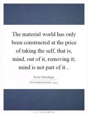 The material world has only been constructed at the price of taking the self, that is, mind, out of it, removing it; mind is not part of it Picture Quote #1