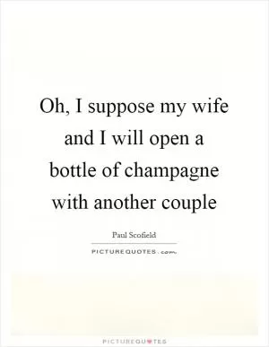 Oh, I suppose my wife and I will open a bottle of champagne with another couple Picture Quote #1