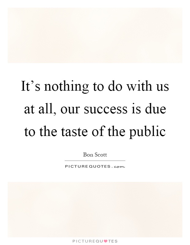 It's nothing to do with us at all, our success is due to the taste of the public Picture Quote #1