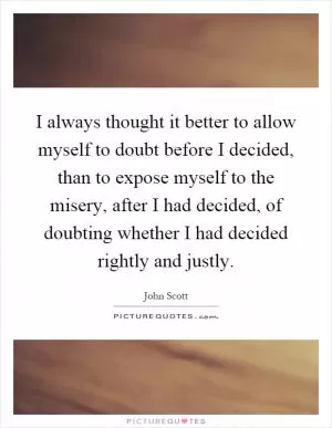I always thought it better to allow myself to doubt before I decided, than to expose myself to the misery, after I had decided, of doubting whether I had decided rightly and justly Picture Quote #1
