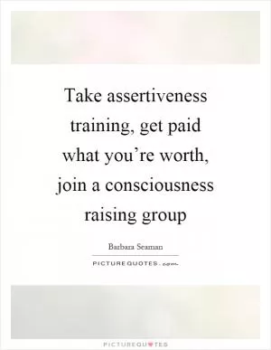 Take assertiveness training, get paid what you’re worth, join a consciousness raising group Picture Quote #1