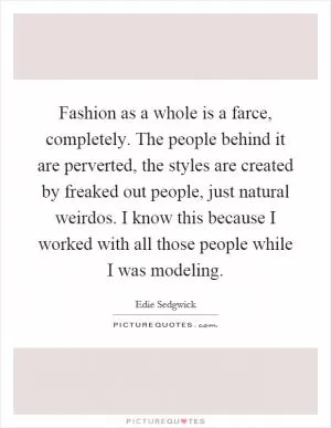 Fashion as a whole is a farce, completely. The people behind it are perverted, the styles are created by freaked out people, just natural weirdos. I know this because I worked with all those people while I was modeling Picture Quote #1