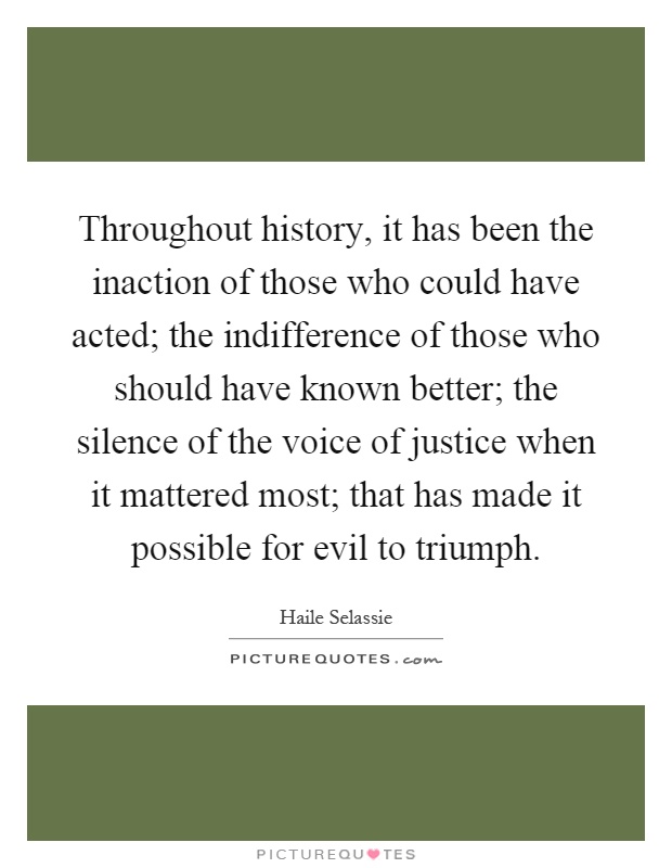 Throughout history, it has been the inaction of those who could have acted; the indifference of those who should have known better; the silence of the voice of justice when it mattered most; that has made it possible for evil to triumph Picture Quote #1