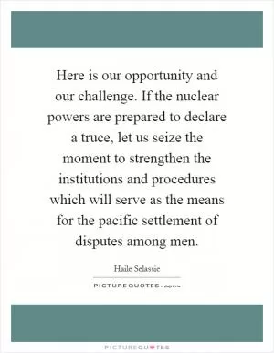 Here is our opportunity and our challenge. If the nuclear powers are prepared to declare a truce, let us seize the moment to strengthen the institutions and procedures which will serve as the means for the pacific settlement of disputes among men Picture Quote #1