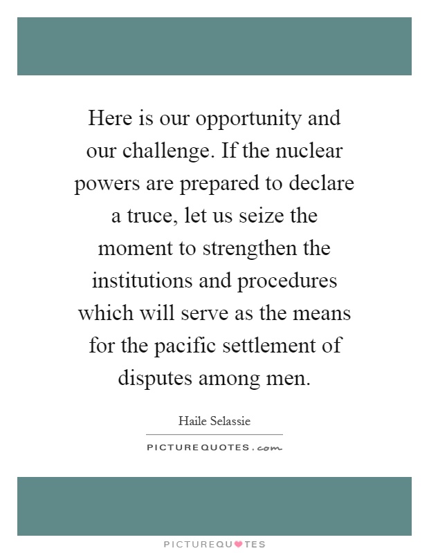 Here is our opportunity and our challenge. If the nuclear powers are prepared to declare a truce, let us seize the moment to strengthen the institutions and procedures which will serve as the means for the pacific settlement of disputes among men Picture Quote #1