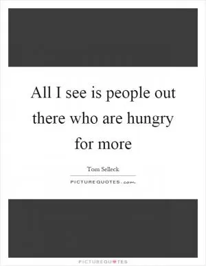 All I see is people out there who are hungry for more Picture Quote #1