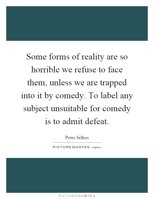 Some forms of reality are so horrible we refuse to face them, unless we are trapped into it by comedy. To label any subject unsuitable for comedy is to admit defeat Picture Quote #1