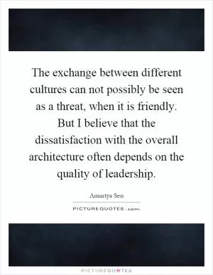 The exchange between different cultures can not possibly be seen as a threat, when it is friendly. But I believe that the dissatisfaction with the overall architecture often depends on the quality of leadership Picture Quote #1