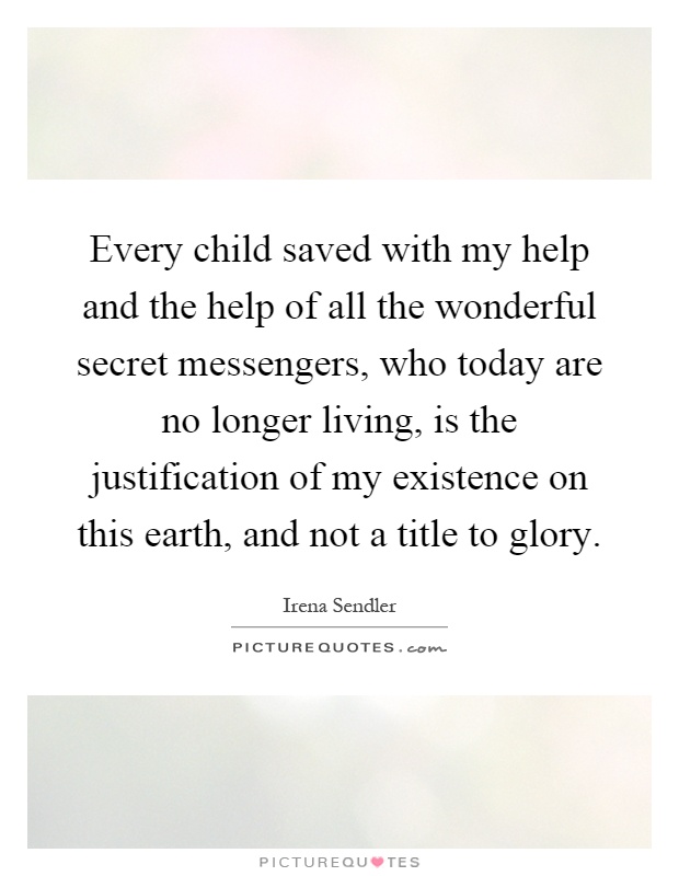 Every child saved with my help and the help of all the wonderful secret messengers, who today are no longer living, is the justification of my existence on this earth, and not a title to glory Picture Quote #1