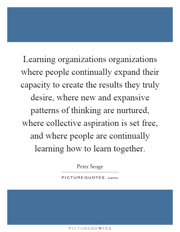 Learning organizations organizations where people continually expand their capacity to create the results they truly desire, where new and expansive patterns of thinking are nurtured, where collective aspiration is set free, and where people are continually learning how to learn together Picture Quote #1