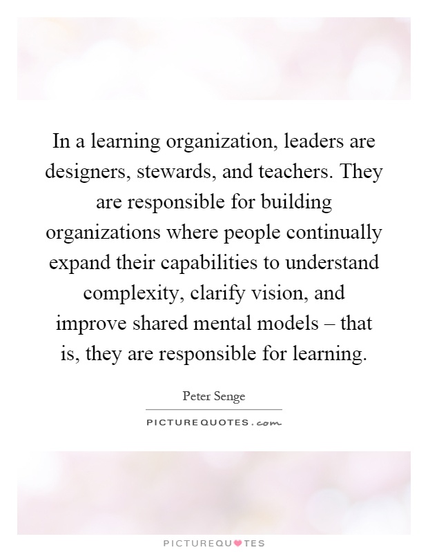 In a learning organization, leaders are designers, stewards, and teachers. They are responsible for building organizations where people continually expand their capabilities to understand complexity, clarify vision, and improve shared mental models – that is, they are responsible for learning Picture Quote #1