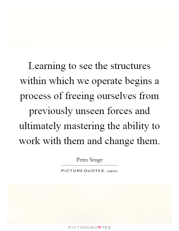 Learning to see the structures within which we operate begins a process of freeing ourselves from previously unseen forces and ultimately mastering the ability to work with them and change them Picture Quote #1
