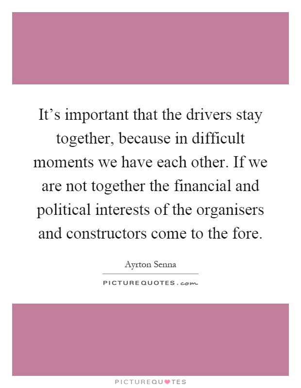 It's important that the drivers stay together, because in difficult moments we have each other. If we are not together the financial and political interests of the organisers and constructors come to the fore Picture Quote #1