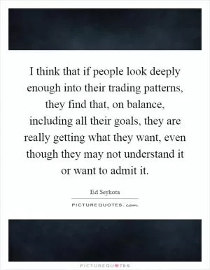 I think that if people look deeply enough into their trading patterns, they find that, on balance, including all their goals, they are really getting what they want, even though they may not understand it or want to admit it Picture Quote #1