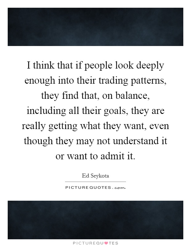 I think that if people look deeply enough into their trading patterns, they find that, on balance, including all their goals, they are really getting what they want, even though they may not understand it or want to admit it Picture Quote #1