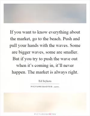 If you want to know everything about the market, go to the beach. Push and pull your hands with the waves. Some are bigger waves, some are smaller. But if you try to push the wave out when it’s coming in, it’ll never happen. The market is always right Picture Quote #1