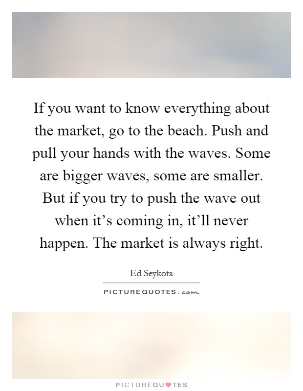 If you want to know everything about the market, go to the beach. Push and pull your hands with the waves. Some are bigger waves, some are smaller. But if you try to push the wave out when it's coming in, it'll never happen. The market is always right Picture Quote #1