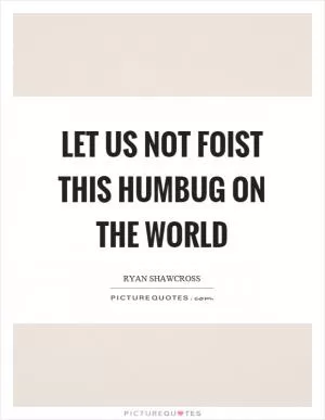 Let us not foist this humbug on the world Picture Quote #1