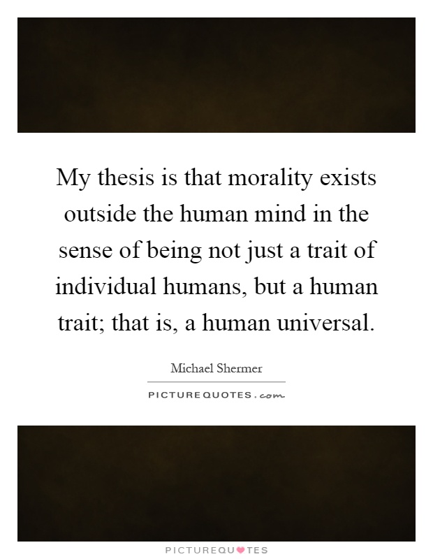 My thesis is that morality exists outside the human mind in the sense of being not just a trait of individual humans, but a human trait; that is, a human universal Picture Quote #1