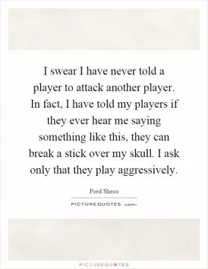I swear I have never told a player to attack another player. In fact, I have told my players if they ever hear me saying something like this, they can break a stick over my skull. I ask only that they play aggressively Picture Quote #1