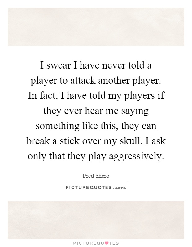 I swear I have never told a player to attack another player. In fact, I have told my players if they ever hear me saying something like this, they can break a stick over my skull. I ask only that they play aggressively Picture Quote #1