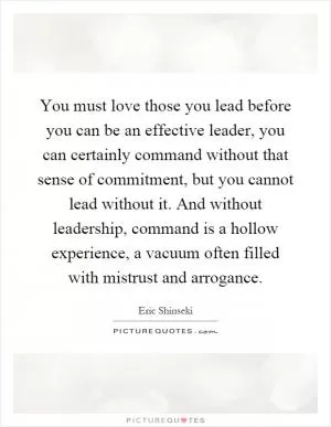 You must love those you lead before you can be an effective leader, you can certainly command without that sense of commitment, but you cannot lead without it. And without leadership, command is a hollow experience, a vacuum often filled with mistrust and arrogance Picture Quote #1