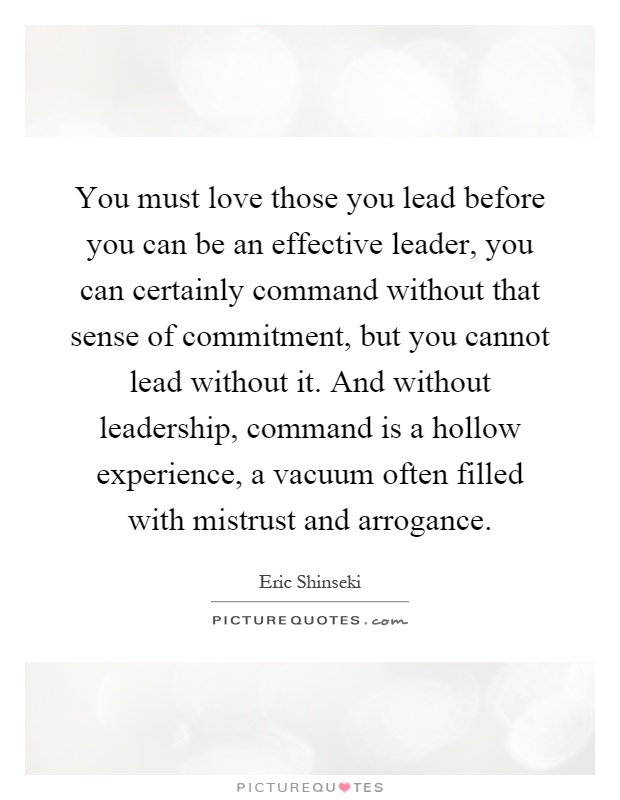 You must love those you lead before you can be an effective leader, you can certainly command without that sense of commitment, but you cannot lead without it. And without leadership, command is a hollow experience, a vacuum often filled with mistrust and arrogance Picture Quote #1