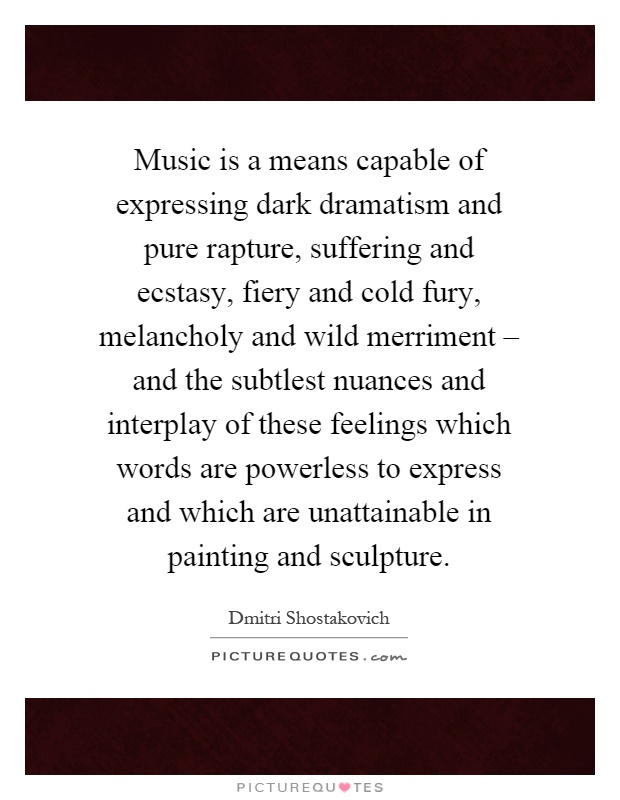 Music is a means capable of expressing dark dramatism and pure rapture, suffering and ecstasy, fiery and cold fury, melancholy and wild merriment – and the subtlest nuances and interplay of these feelings which words are powerless to express and which are unattainable in painting and sculpture Picture Quote #1