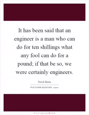It has been said that an engineer is a man who can do for ten shillings what any fool can do for a pound; if that be so, we were certainly engineers Picture Quote #1