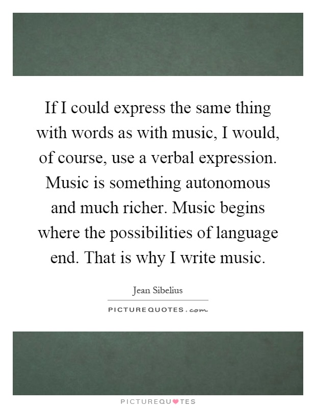 If I could express the same thing with words as with music, I would, of course, use a verbal expression. Music is something autonomous and much richer. Music begins where the possibilities of language end. That is why I write music Picture Quote #1