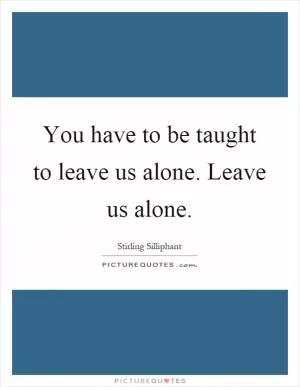 You have to be taught to leave us alone. Leave us alone Picture Quote #1