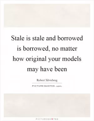 Stale is stale and borrowed is borrowed, no matter how original your models may have been Picture Quote #1