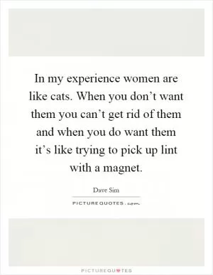 In my experience women are like cats. When you don’t want them you can’t get rid of them and when you do want them it’s like trying to pick up lint with a magnet Picture Quote #1