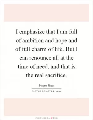 I emphasize that I am full of ambition and hope and of full charm of life. But I can renounce all at the time of need, and that is the real sacrifice Picture Quote #1