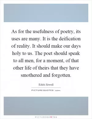 As for the usefulness of poetry, its uses are many. It is the deification of reality. It should make our days holy to us. The poet should speak to all men, for a moment, of that other life of theirs that they have smothered and forgotten Picture Quote #1