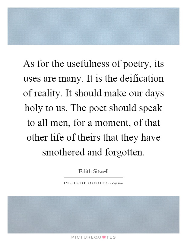 As for the usefulness of poetry, its uses are many. It is the deification of reality. It should make our days holy to us. The poet should speak to all men, for a moment, of that other life of theirs that they have smothered and forgotten Picture Quote #1
