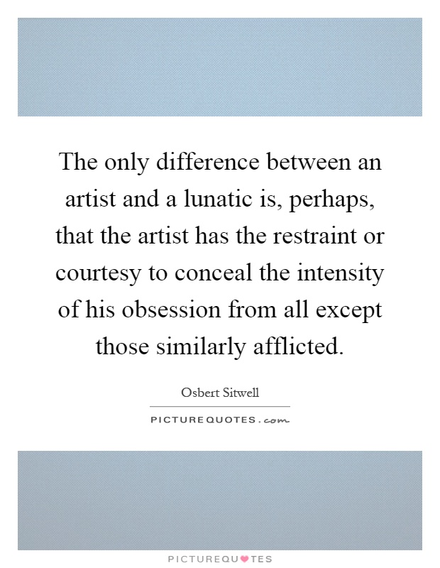 The only difference between an artist and a lunatic is, perhaps, that the artist has the restraint or courtesy to conceal the intensity of his obsession from all except those similarly afflicted Picture Quote #1
