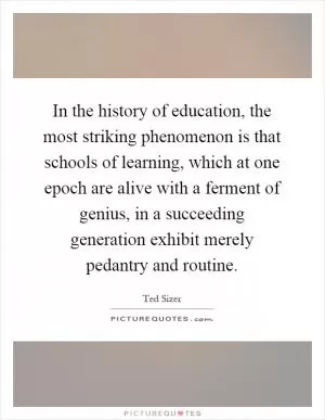 In the history of education, the most striking phenomenon is that schools of learning, which at one epoch are alive with a ferment of genius, in a succeeding generation exhibit merely pedantry and routine Picture Quote #1