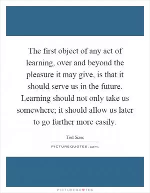 The first object of any act of learning, over and beyond the pleasure it may give, is that it should serve us in the future. Learning should not only take us somewhere; it should allow us later to go further more easily Picture Quote #1