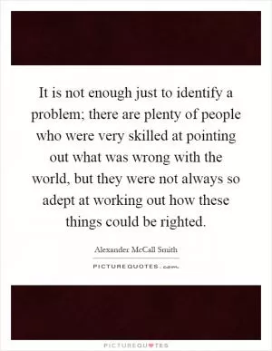 It is not enough just to identify a problem; there are plenty of people who were very skilled at pointing out what was wrong with the world, but they were not always so adept at working out how these things could be righted Picture Quote #1