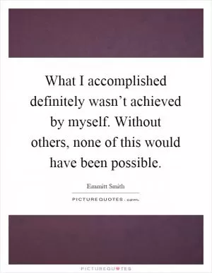 What I accomplished definitely wasn’t achieved by myself. Without others, none of this would have been possible Picture Quote #1