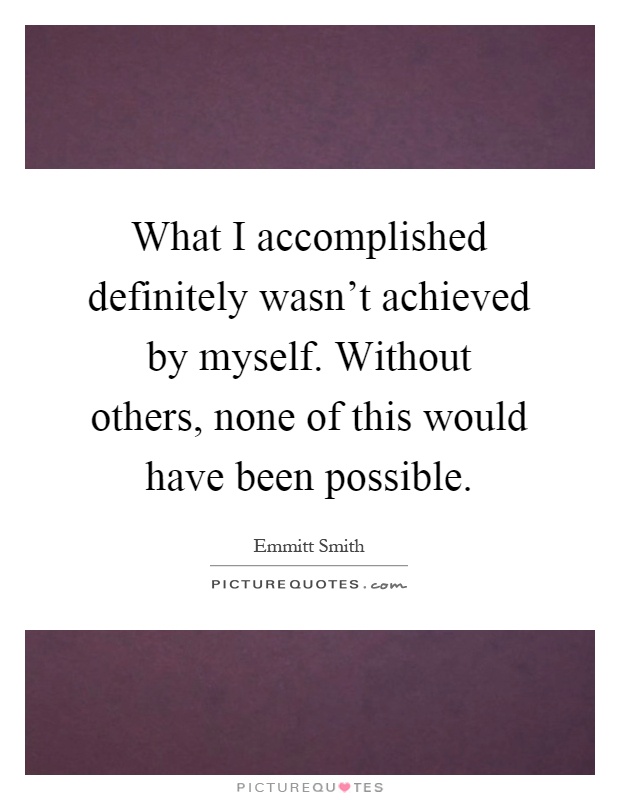 What I accomplished definitely wasn't achieved by myself. Without others, none of this would have been possible Picture Quote #1