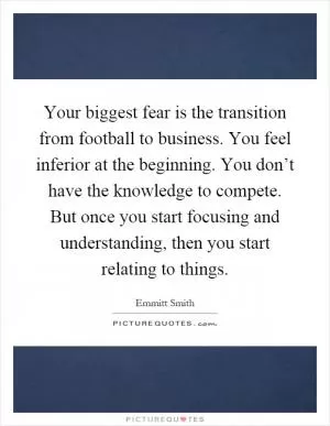 Your biggest fear is the transition from football to business. You feel inferior at the beginning. You don’t have the knowledge to compete. But once you start focusing and understanding, then you start relating to things Picture Quote #1
