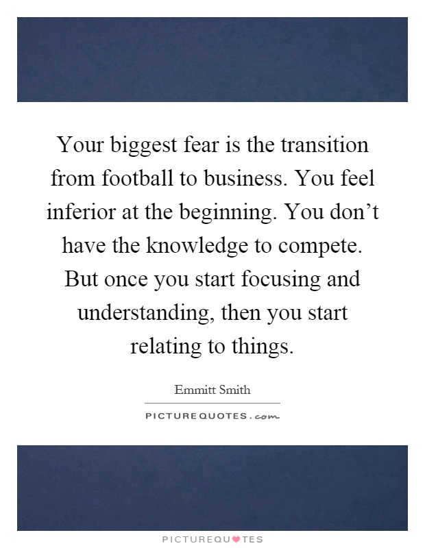 Your biggest fear is the transition from football to business. You feel inferior at the beginning. You don't have the knowledge to compete. But once you start focusing and understanding, then you start relating to things Picture Quote #1