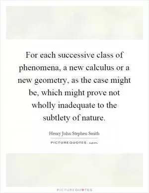For each successive class of phenomena, a new calculus or a new geometry, as the case might be, which might prove not wholly inadequate to the subtlety of nature Picture Quote #1