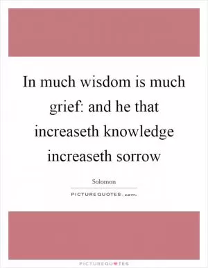 In much wisdom is much grief: and he that increaseth knowledge increaseth sorrow Picture Quote #1