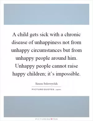 A child gets sick with a chronic disease of unhappiness not from unhappy circumstances but from unhappy people around him. Unhappy people cannot raise happy children; it’s impossible Picture Quote #1