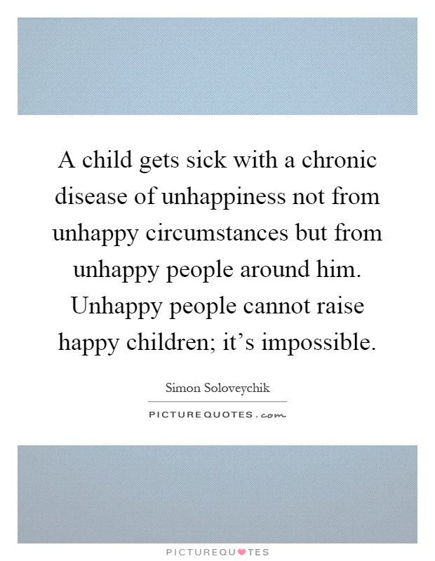 A child gets sick with a chronic disease of unhappiness not from unhappy circumstances but from unhappy people around him. Unhappy people cannot raise happy children; it's impossible Picture Quote #1