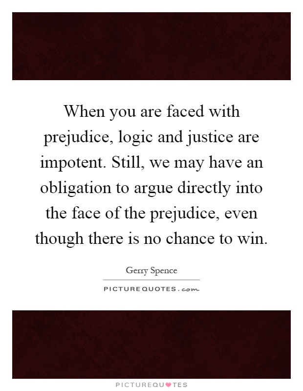 When you are faced with prejudice, logic and justice are impotent. Still, we may have an obligation to argue directly into the face of the prejudice, even though there is no chance to win Picture Quote #1