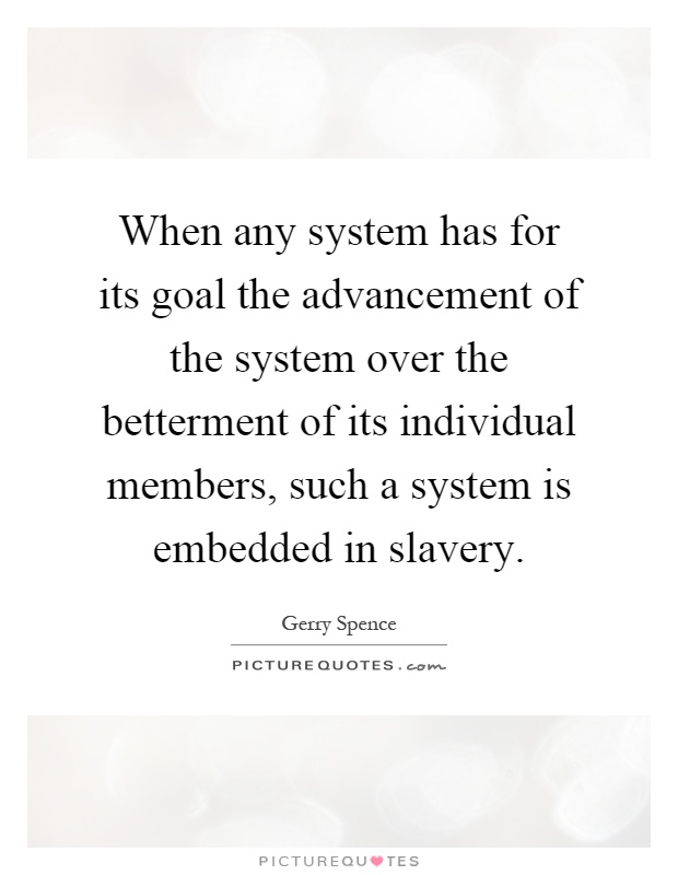 When any system has for its goal the advancement of the system over the betterment of its individual members, such a system is embedded in slavery Picture Quote #1